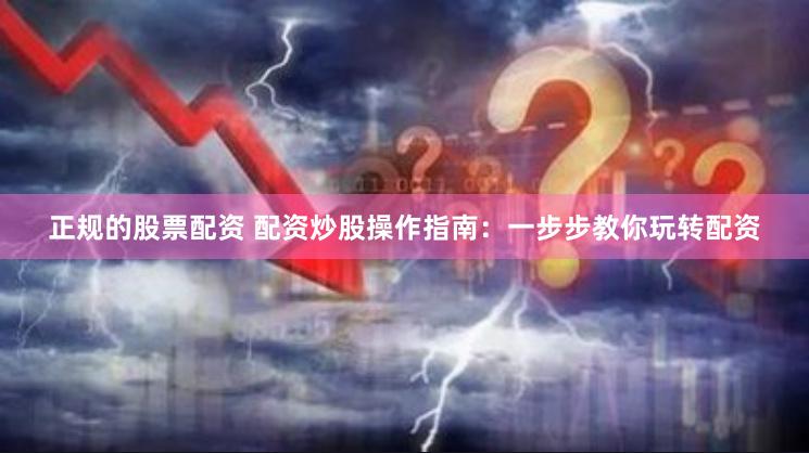 正规的股票配资 配资炒股操作指南：一步步教你玩转配资