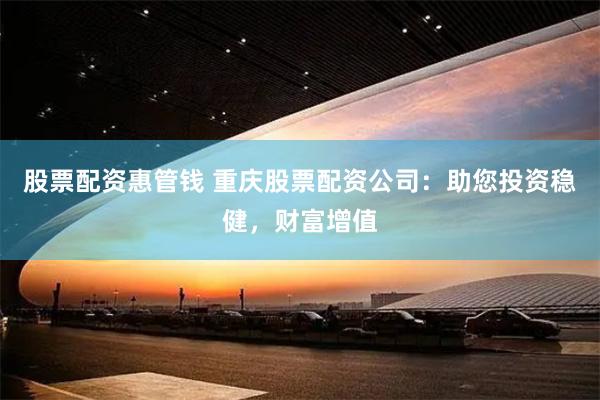股票配资惠管钱 重庆股票配资公司：助您投资稳健，财富增值