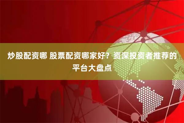 炒股配资哪 股票配资哪家好？资深投资者推荐的平台大盘点