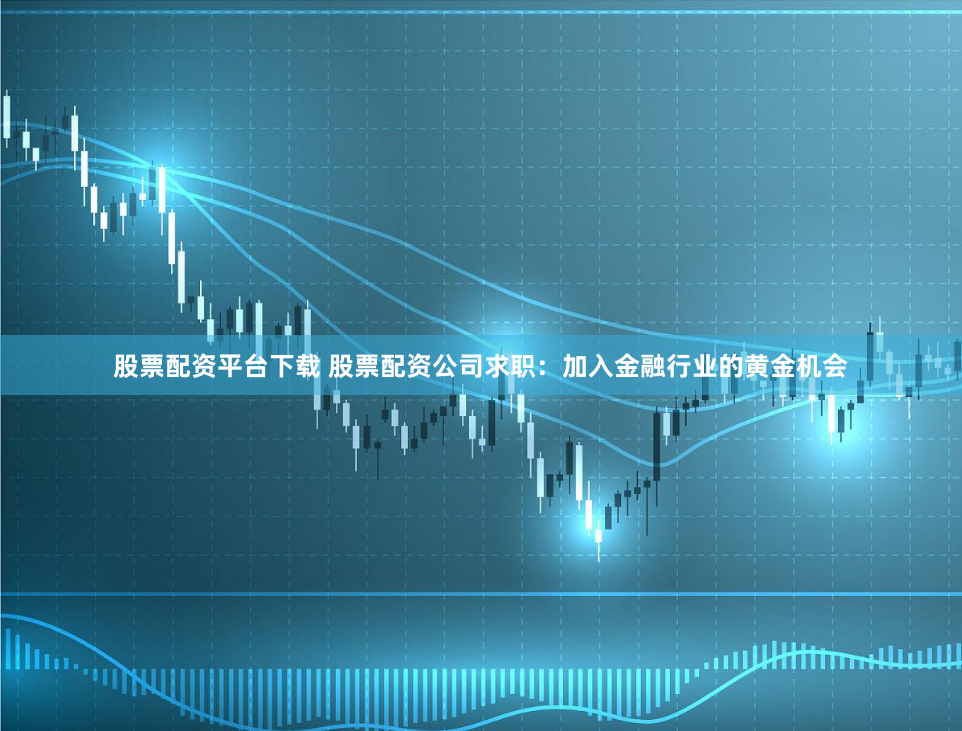 股票配资平台下载 股票配资公司求职：加入金融行业的黄金机会