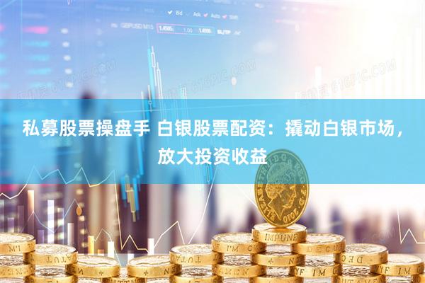 私募股票操盘手 白银股票配资：撬动白银市场，放大投资收益