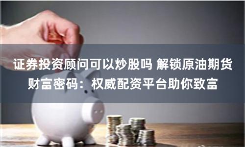 证券投资顾问可以炒股吗 解锁原油期货财富密码：权威配资平台助你致富